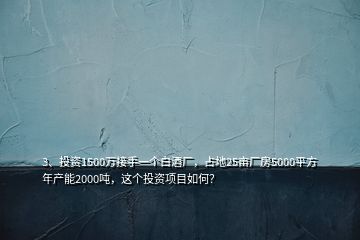 3、投資1500萬接手一個(gè)白酒廠，占地25畝廠房5000平方年產(chǎn)能2000噸，這個(gè)投資項(xiàng)目如何？