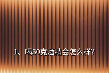 1、喝50克酒精會怎么樣？