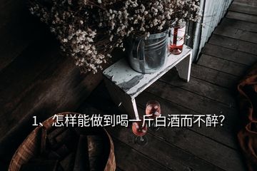 1、怎樣能做到喝一斤白酒而不醉？