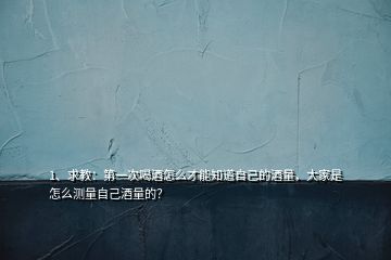 1、求教：第一次喝酒怎么才能知道自己的酒量，大家是怎么測量自己酒量的？