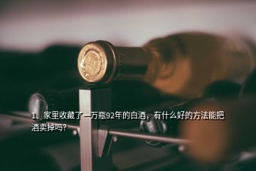 1、家里收藏了一萬瓶92年的白酒，有什么好的方法能把酒賣掉嗎？