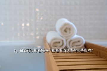 1、白酒可以摻著喝嗎？摻著喝酒到底有哪些影響？