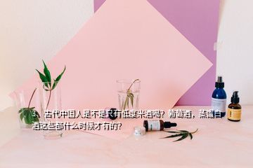 3、古代中國人是不是只有低度米酒喝？葡萄酒，蒸餾白酒這些都什么時候才有的？