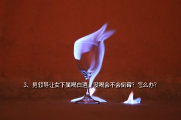 3、男領(lǐng)導(dǎo)讓女下屬喝白酒，沒喝會不會倒霉？怎么辦？