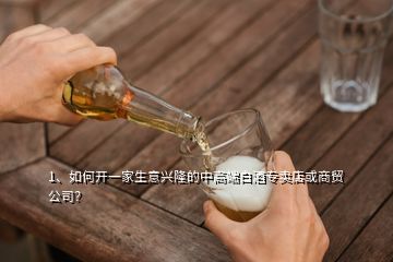 1、如何開一家生意興隆的中高端白酒專賣店或商貿公司？