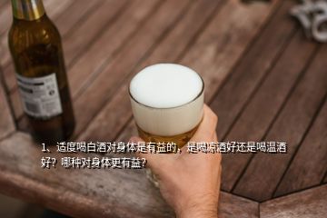 1、適度喝白酒對(duì)身體是有益的，是喝涼酒好還是喝溫酒好？哪種對(duì)身體更有益？