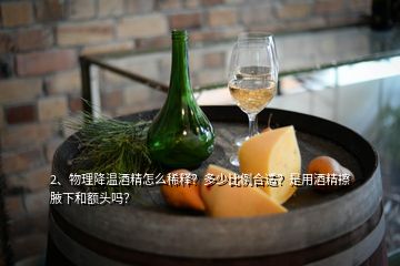 2、物理降溫酒精怎么稀釋?zhuān)慷嗌俦壤线m？是用酒精擦腋下和額頭嗎？