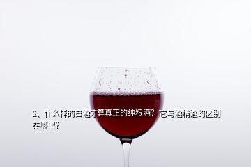 2、什么樣的白酒才算真正的純糧酒？它與酒精酒的區(qū)別在哪里？