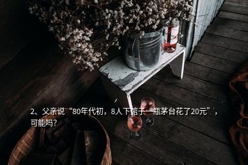 2、父親說“80年代初，8人下館子一瓶茅臺花了20元”，可能嗎？