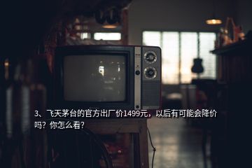 3、飛天茅臺的官方出廠價1499元，以后有可能會降價嗎？你怎么看？