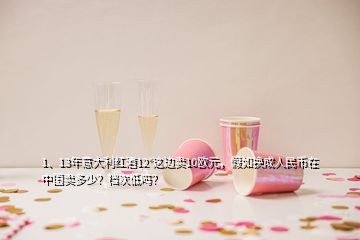 1、13年意大利紅酒12°這邊賣(mài)10歐元，假如換成人民幣在中國(guó)賣(mài)多少？檔次低嗎？