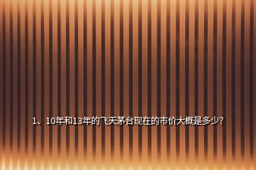 1、10年和13年的飛天茅臺(tái)現(xiàn)在的市價(jià)大概是多少？