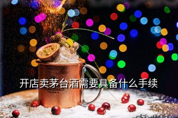 開店賣茅臺酒需要具備什么手續(xù)