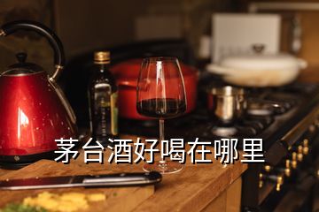 茅臺酒好喝在哪里