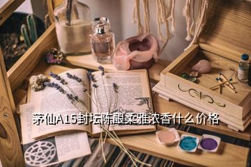 茅仙A15封壇陳釀柔雅濃香什么價格