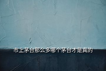市上茅臺那么多哪個茅臺才是真的