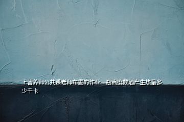 上營(yíng)養(yǎng)師公共課老師布置的作業(yè)一瓶高度數(shù)酒產(chǎn)生熱量多少千卡