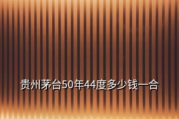 貴州茅臺50年44度多少錢一合