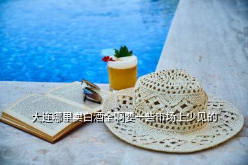 大連哪里賣(mài)白酒全啊要一些市場(chǎng)上少見(jiàn)的