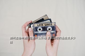 請問這每種酒現在是什么價格 拿去回收的話能賣多少錢