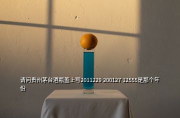 請問貴州茅臺酒瓶蓋上寫2011229 200127 12555是那個年份