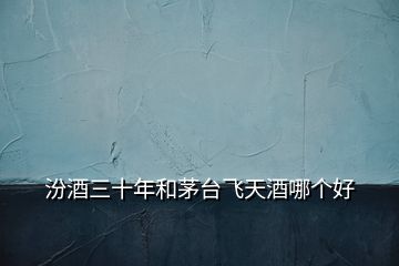 汾酒三十年和茅臺飛天酒哪個好