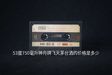 53度750毫升神舟牌飛天茅臺(tái)酒的價(jià)格是多少