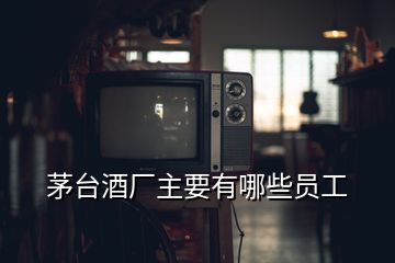 茅臺(tái)酒廠主要有哪些員工