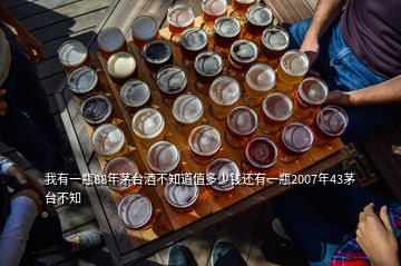 我有一瓶88年茅臺酒不知道值多少錢還有一瓶2007年43茅臺不知