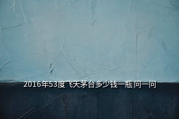 2016年53度飛天茅臺多少錢一瓶 問一問