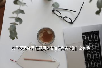 53飛天茅臺酒 在昆明超市和專賣店分別什么價(jià)格