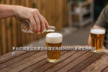 茅臺的銷售公司原總經(jīng)理受賄超6600萬是被如何判刑的