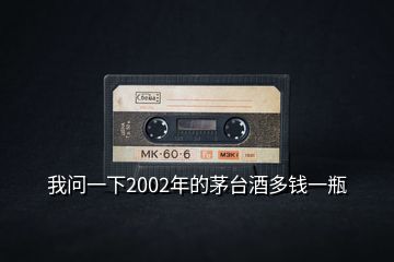 我問一下2002年的茅臺酒多錢一瓶