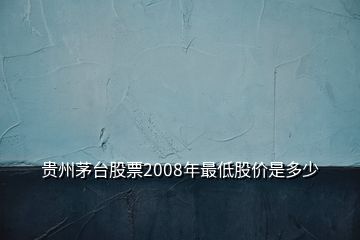 貴州茅臺(tái)股票2008年最低股價(jià)是多少