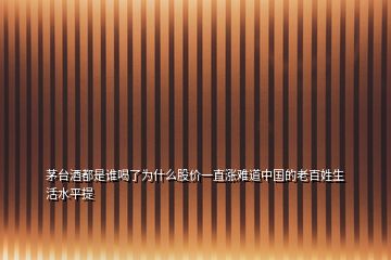 茅臺酒都是誰喝了為什么股價一直漲難道中國的老百姓生活水平提