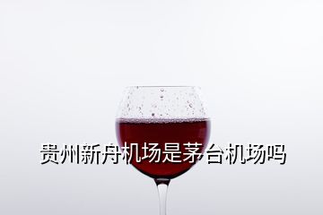 貴州新舟機(jī)場(chǎng)是茅臺(tái)機(jī)場(chǎng)嗎