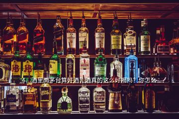 4、酒里面茅臺算好酒，酒真的這么好喝嗎？你怎么看？