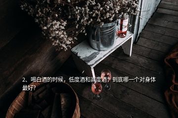 2、喝白酒的時候，低度酒和高度酒，到底哪一個對身體最好？