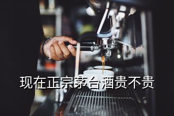 現(xiàn)在正宗茅臺(tái)酒貴不貴