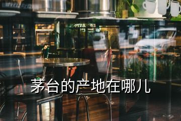 茅臺(tái)的產(chǎn)地在哪兒