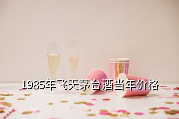 1985年飛天茅臺(tái)酒當(dāng)年價(jià)格