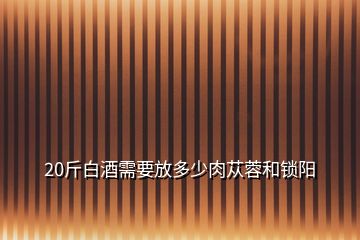 20斤白酒需要放多少肉蓯蓉和鎖陽