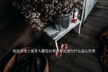 現(xiàn)在市場上很多人都在炒茅臺茅臺酒為什么這么珍貴