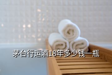 茅臺(tái)行運(yùn)酒18年多少錢一瓶