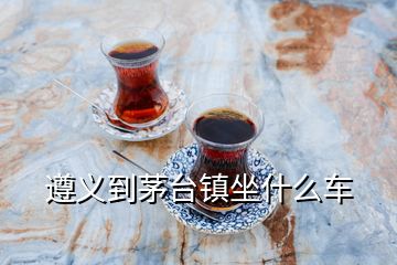 遵義到茅臺(tái)鎮(zhèn)坐什么車