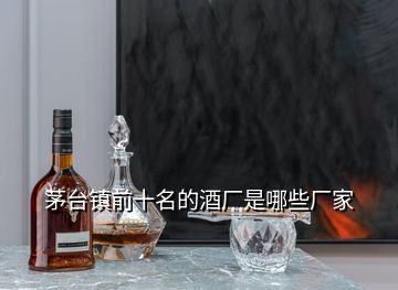 茅臺鎮(zhèn)前十名的酒廠是哪些廠家