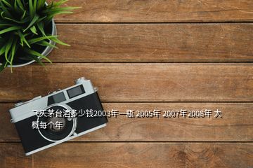 飛天茅臺(tái)酒多少錢2003年一瓶 2005年 2007年2008年 大概每個(gè)年