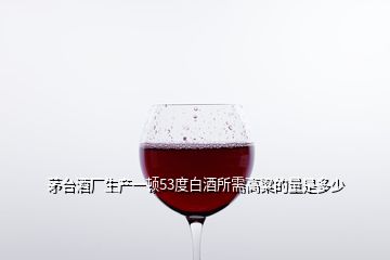 茅臺酒廠生產(chǎn)一頓53度白酒所需高粱的量是多少