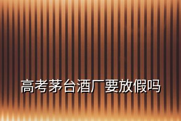 高考茅臺(tái)酒廠要放假嗎