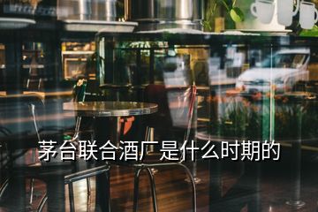 茅臺聯(lián)合酒廠是什么時期的